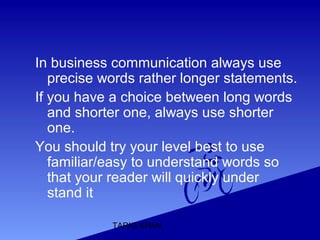 TARIQ KHAN
In business communication always use
precise words rather longer statements.
If you have a choice between long words
and shorter one, always use shorter
one.
You should try your level best to use
familiar/easy to understand words so
that your reader will quickly under
stand it
 