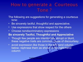 TARIQ KHAN
The following are suggestions for generating a courteous
tone:
• Be sincerely tactful, thoughtful and appreciative.
• Use expressions that show respect for the others
• Choose nondiscriminatory expressions
Be sincerely Tactful, Thoughtful and Appreciative
• Though few people are intentionally abrupt or blunt,
these negative traits are common cause of discourtesy.
• avoid expression like those in the left hand column
below; rephrase them as shown in the right-hand
column
 