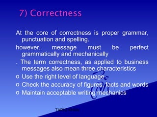 TARIQ KHAN
At the core of correctness is proper grammar,
punctuation and spelling.
however, message must be perfect
grammatically and mechanically
. The term correctness, as applied to business
messages also mean three characteristics
o Use the right level of language
o Check the accuracy of figures, facts and words
o Maintain acceptable writing mechanics
 