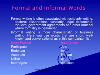 TARIQ KHAN
Formal writing is often associated with scholarly writing:
doctoral dissertations, scholarly, legal documents,
top-level government agreements and other material
where formality is demanded.
Informal writing is more characteristic of business
writing. Here you use words that are short, well-
known and conversational as in this comparison list:
More Formal less formal
Participate Join
Endeavor try
Ascertain find out
Utilize use
Interrogate question
 