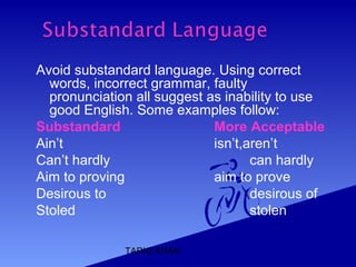 TARIQ KHAN
Avoid substandard language. Using correct
words, incorrect grammar, faulty
pronunciation all suggest as inability to use
good English. Some examples follow:
Substandard More Acceptable
Ain’t isn’t,aren’t
Can’t hardly can hardly
Aim to proving aim to prove
Desirous to desirous of
Stoled stolen
 