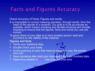 TARIQ KHAN
Check Accuracy of Facts, Figures and words
It is impossible to convey meaning precisely, through words, from the
head of the sender to a receiver. Our goal is to be as precise as
possible, which means checking and double-checking and double-
checking to ensure that the figures, facts and words you use are
correct.
“A good check of your data is to have another person read and
comment on the validity of the material”
Figures and facts
 Verify your statistical data
 Double-check your totals
 Avoid guessing at laws that have an impact on you, the sender
and your
 Have someone else read your message if the topic involves data.
 Determine whether a “fact” has changed over time
 