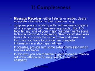 TARIQ KHAN
• Message Receiver- either listener or reader, desire
complete information to their question. e.g.
• suppose you are working with multinational company
who is engaging with engineering goods , like A.C.
Now let say one of your major customer wants some
technical information regarding “thermostat” (because
he wants to convey the same to the end users ). In
this case you have to provide him complete
information in a short span of time.
• If possible, provide him some extra information which
he does not know,.
• In this way you can maintain a good business relation
with him, otherwise he may switch to an other
company.
 
