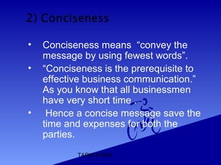 TARIQ KHAN
• Conciseness means “convey the
message by using fewest words”.
• “Conciseness is the prerequisite to
effective business communication.”
As you know that all businessmen
have very short time .
• Hence a concise message save the
time and expenses for both the
parties.
 