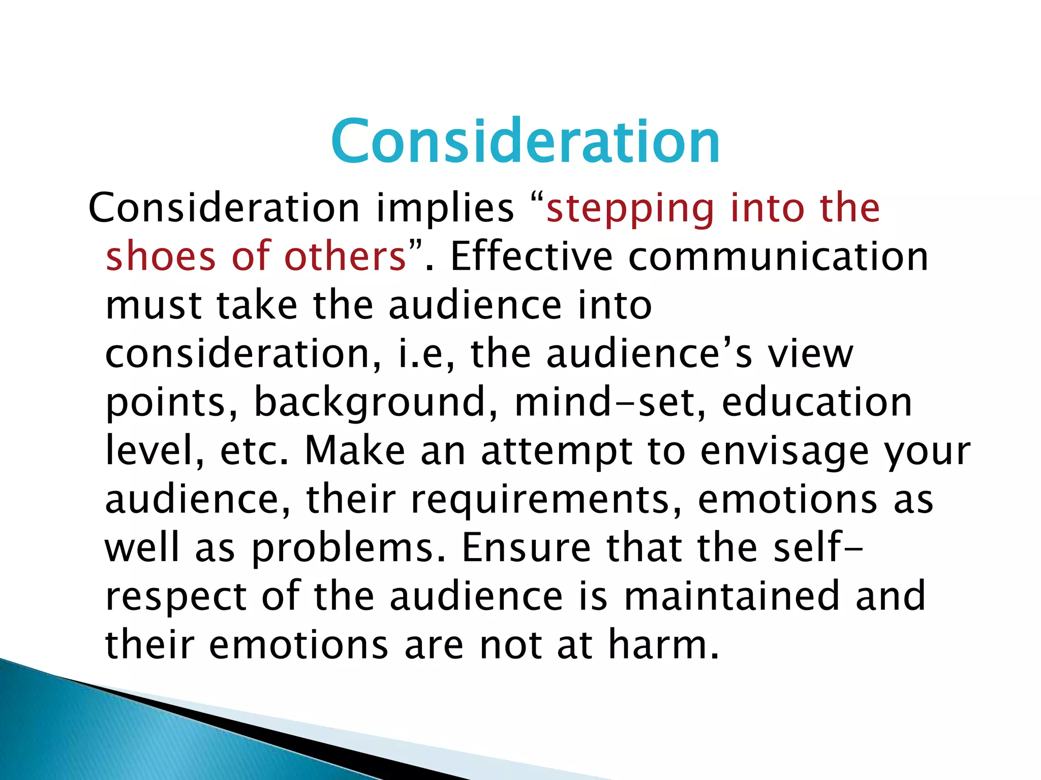 Consideration
Consideration implies “stepping into the
shoes of others”. Effective communication
must take the audience into
consideration, i.e, the audience’s view
points, background, mind-set, education
level, etc. Make an attempt to envisage your
audience, their requirements, emotions as
well as problems. Ensure that the self-
respect of the audience is maintained and
their emotions are not at harm.
 