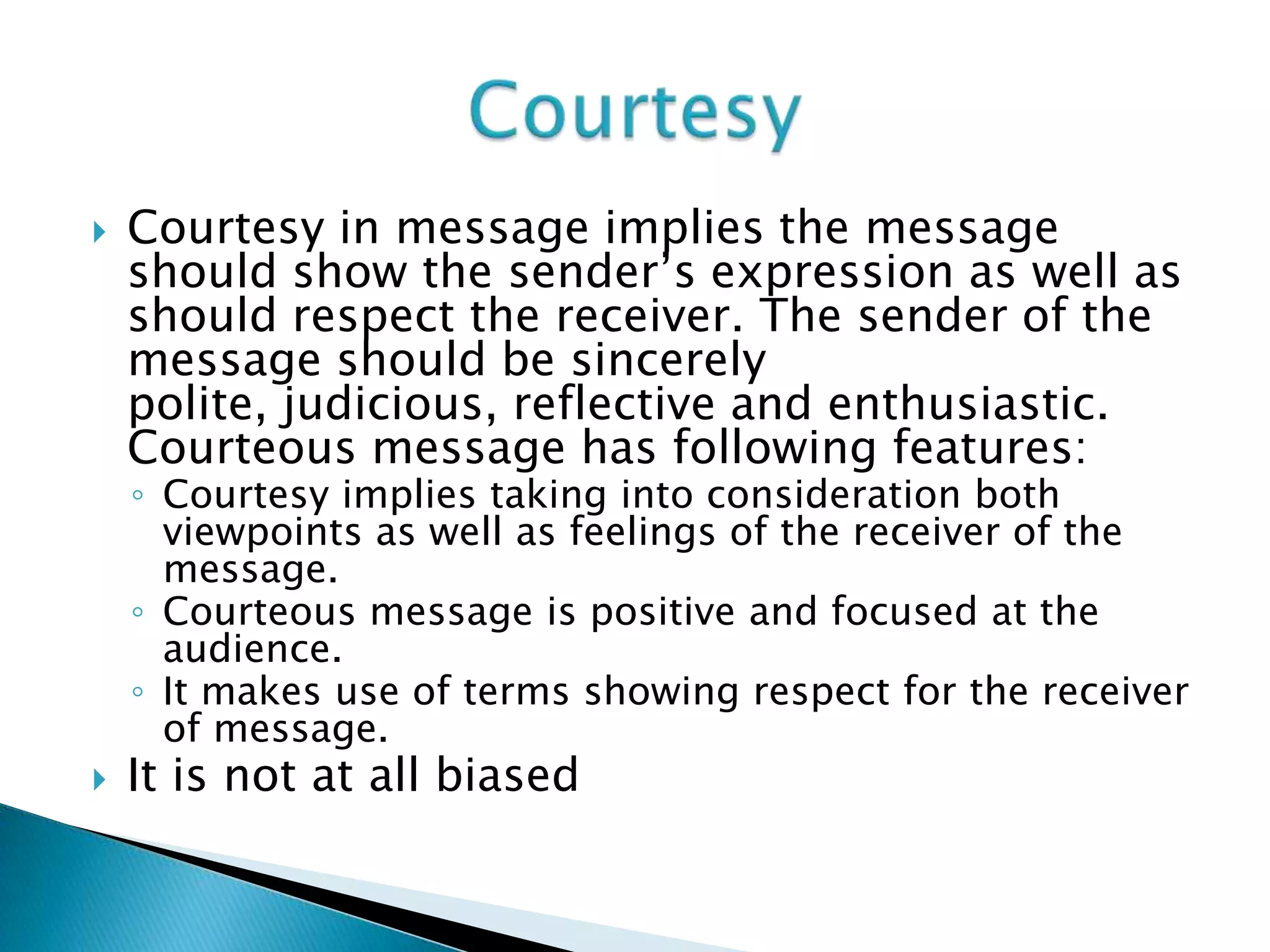  Courtesy in message implies the message
should show the sender’s expression as well as
should respect the receiver. The sender of the
message should be sincerely
polite, judicious, reflective and enthusiastic.
Courteous message has following features:
◦ Courtesy implies taking into consideration both
viewpoints as well as feelings of the receiver of the
message.
◦ Courteous message is positive and focused at the
audience.
◦ It makes use of terms showing respect for the receiver
of message.
 It is not at all biased
 