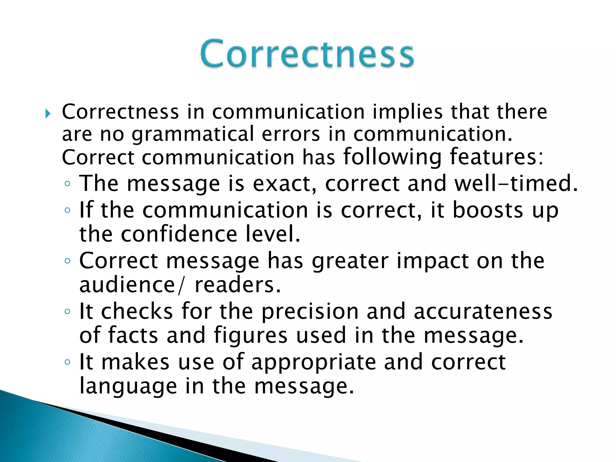  Correctness in communication implies that there
are no grammatical errors in communication.
Correct communication has following features:
◦ The message is exact, correct and well-timed.
◦ If the communication is correct, it boosts up
the confidence level.
◦ Correct message has greater impact on the
audience/ readers.
◦ It checks for the precision and accurateness
of facts and figures used in the message.
◦ It makes use of appropriate and correct
language in the message.
 