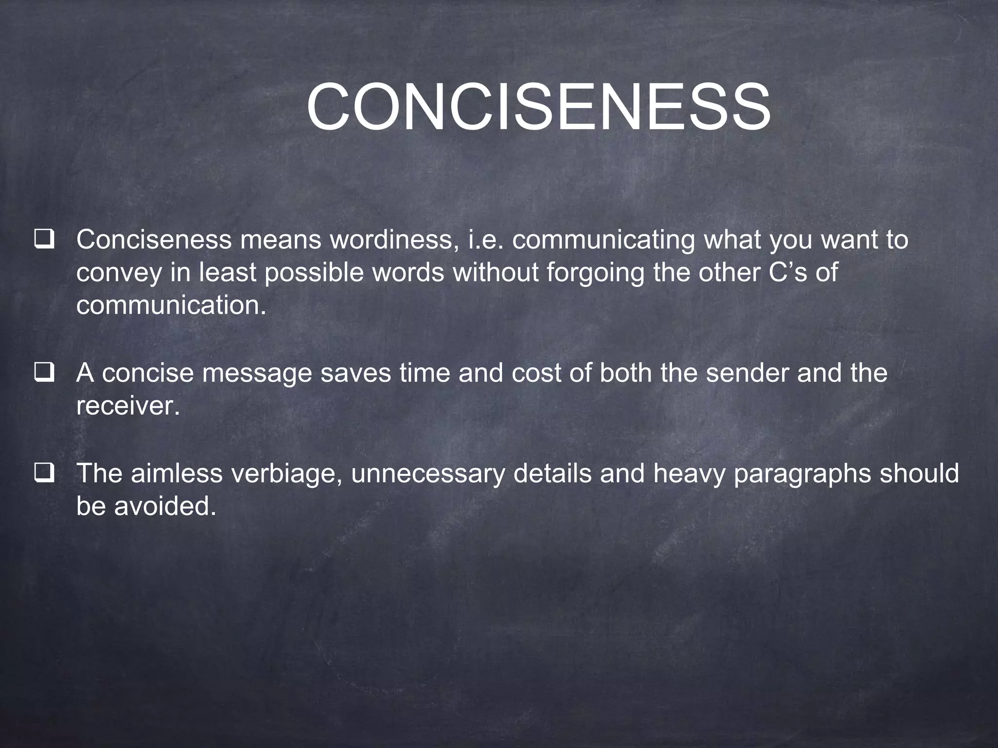 CONCISENESS
 Conciseness means wordiness, i.e. communicating what you want to
convey in least possible words without forgoing the other C’s of
communication.
 A concise message saves time and cost of both the sender and the
receiver.
 The aimless verbiage, unnecessary details and heavy paragraphs should
be avoided.
 