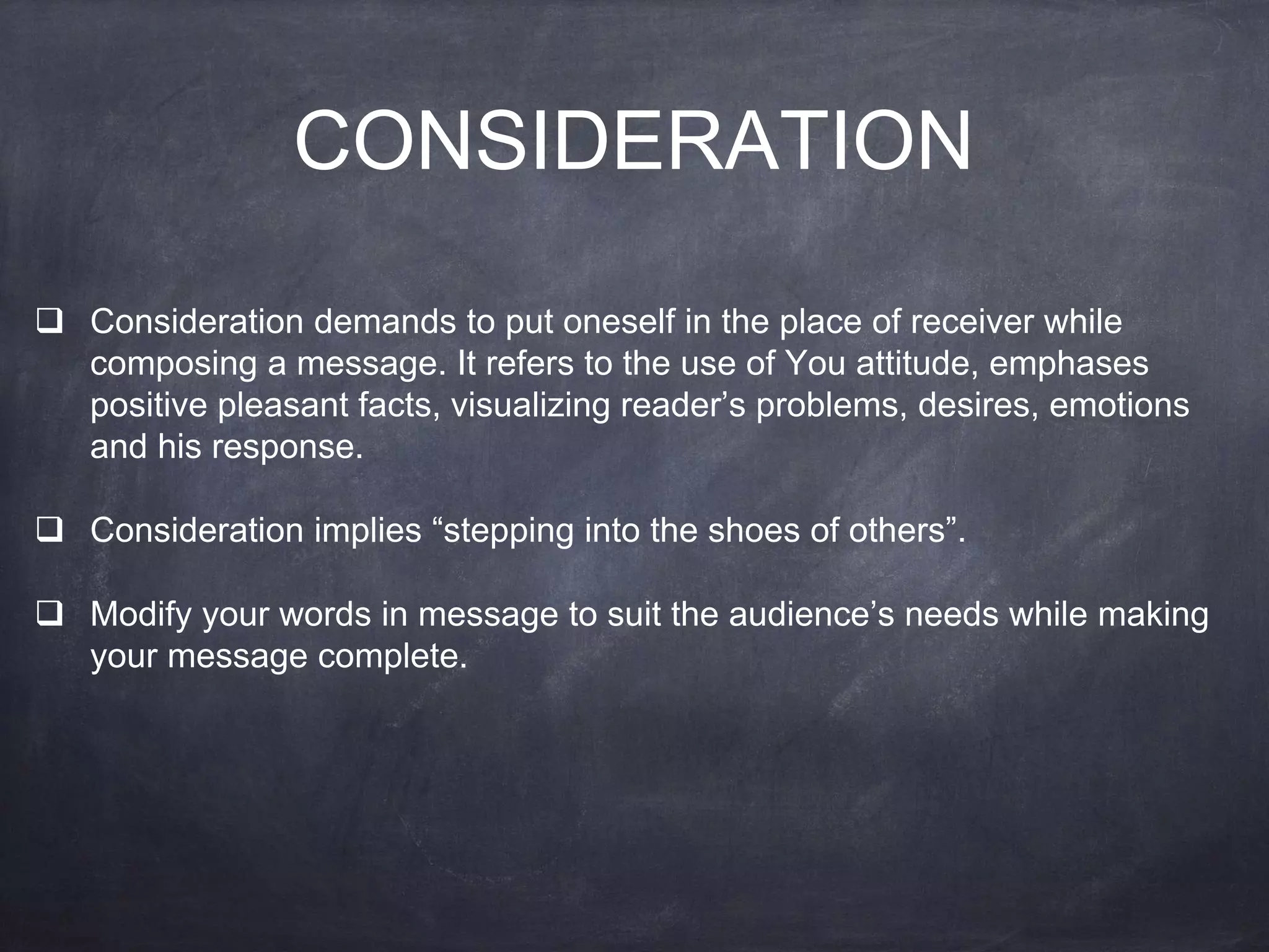 CONSIDERATION
 Consideration demands to put oneself in the place of receiver while
composing a message. It refers to the use of You attitude, emphases
positive pleasant facts, visualizing reader’s problems, desires, emotions
and his response.
 Consideration implies “stepping into the shoes of others”.
 Modify your words in message to suit the audience’s needs while making
your message complete.
 