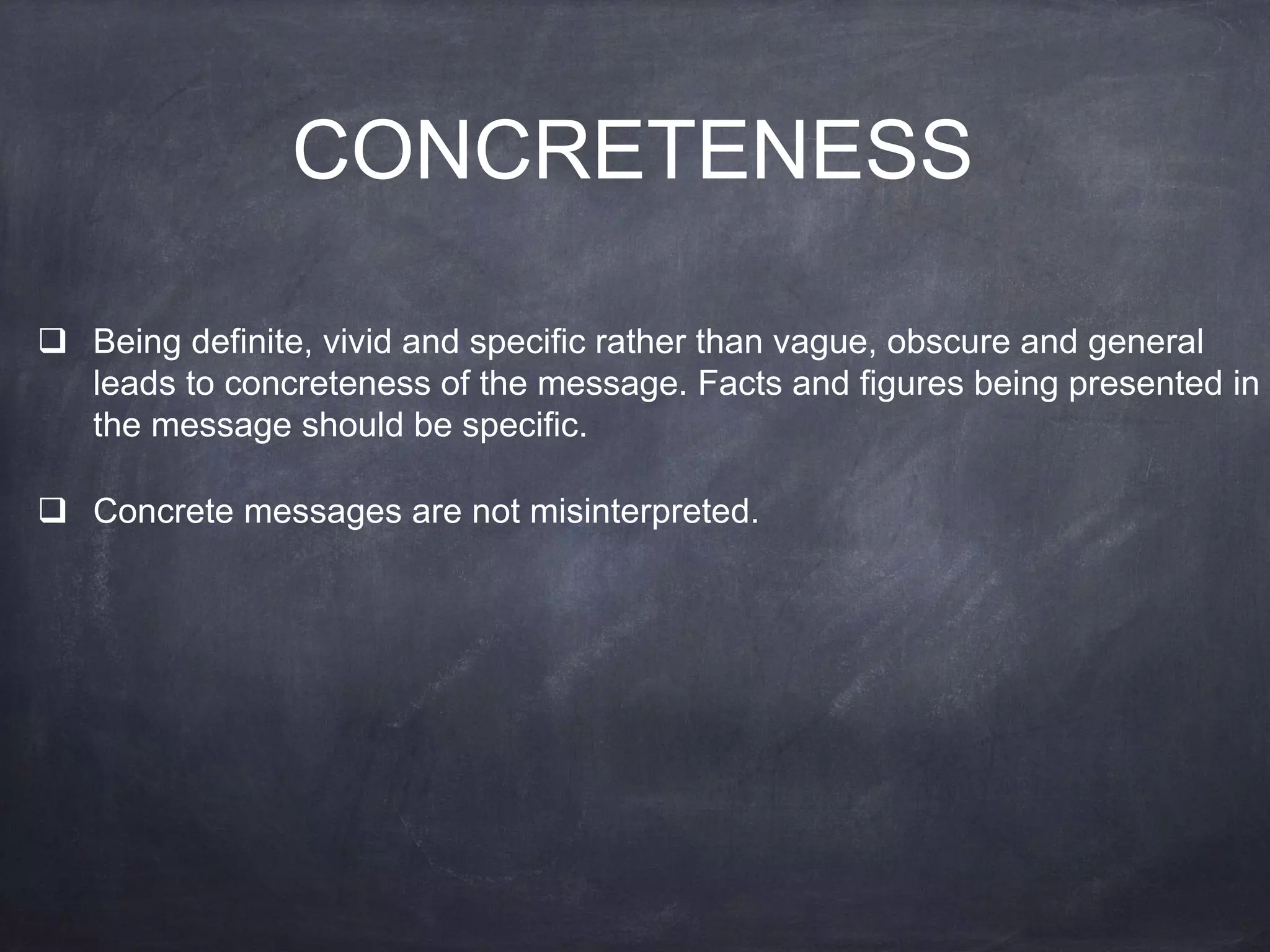 CONCRETENESS
 Being definite, vivid and specific rather than vague, obscure and general
leads to concreteness of the message. Facts and figures being presented in
the message should be specific.
 Concrete messages are not misinterpreted.
 