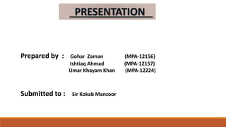 PRESENTATION
Prepared by : Gohar Zaman (MPA-12156)
Ishtiaq Ahmad (MPA-12157)
Umar Khayam Khan (MPA-12224)
Submitted to : Sir Kokab Manzoor
 