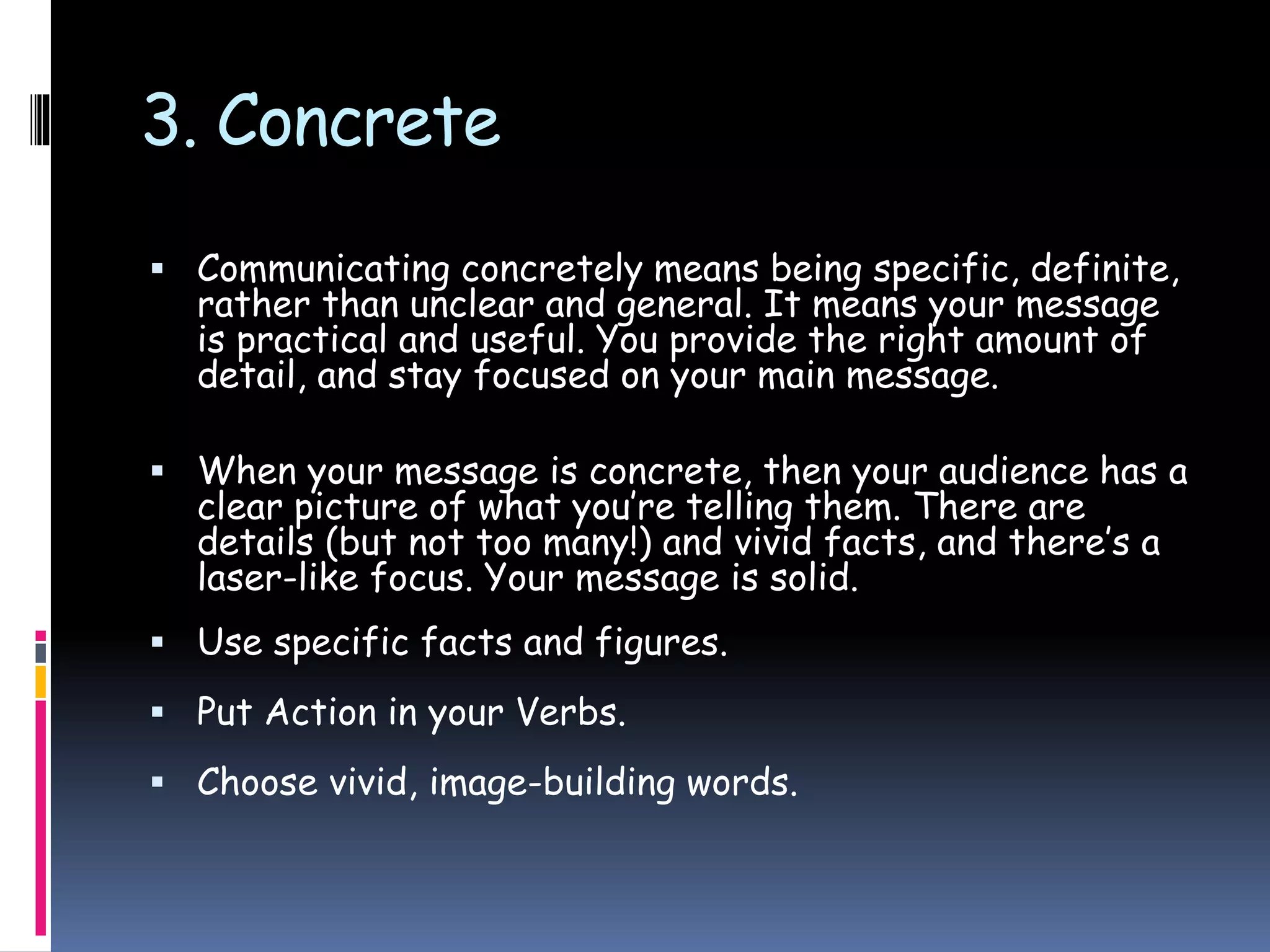 3. Concrete
 Communicating concretely means being specific, definite,
rather than unclear and general. It means your message
is practical and useful. You provide the right amount of
detail, and stay focused on your main message.
 When your message is concrete, then your audience has a
clear picture of what you’re telling them. There are
details (but not too many!) and vivid facts, and there’s a
laser-like focus. Your message is solid.
 Use specific facts and figures.
 Put Action in your Verbs.
 Choose vivid, image-building words.
 