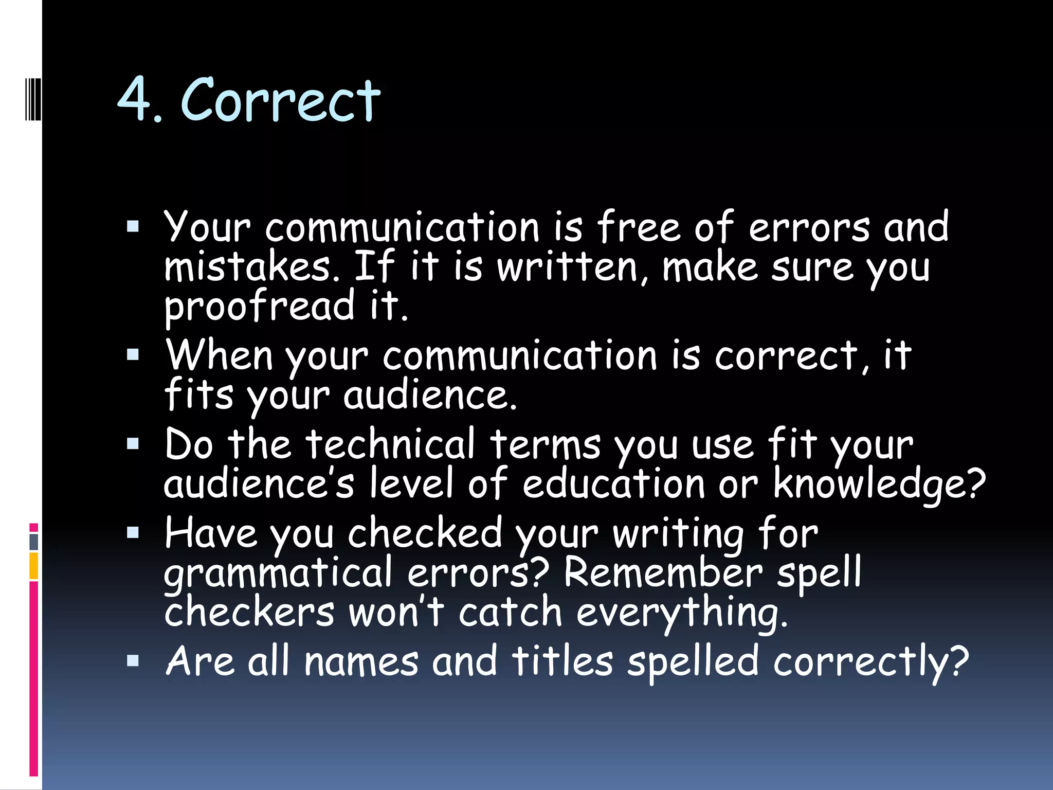 4. Correct
 Your communication is free of errors and
mistakes. If it is written, make sure you
proofread it.
 When your communication is correct, it
fits your audience.
 Do the technical terms you use fit your
audience’s level of education or knowledge?
 Have you checked your writing for
grammatical errors? Remember spell
checkers won’t catch everything.
 Are all names and titles spelled correctly?
 