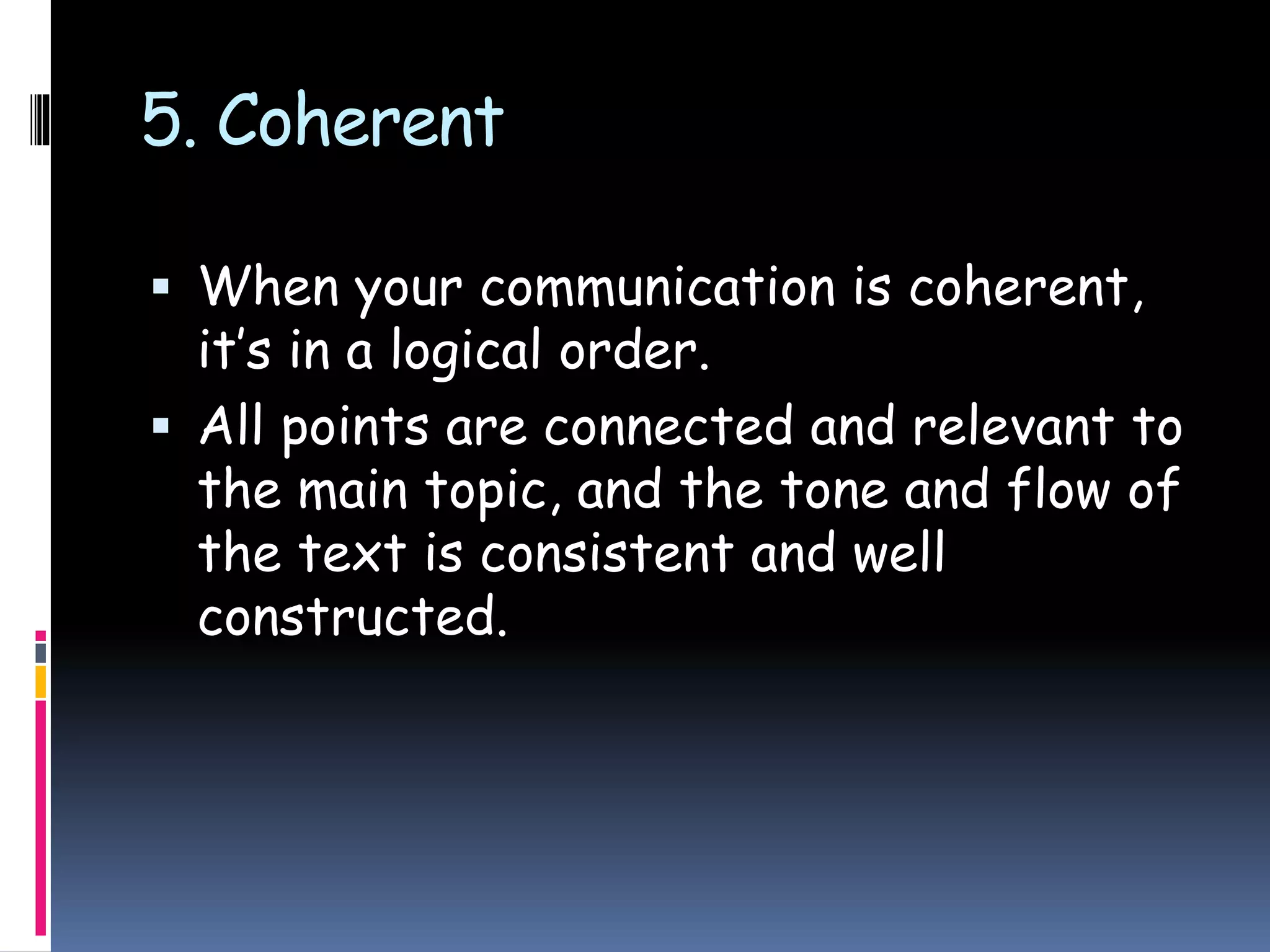 5. Coherent
 When your communication is coherent,
it’s in a logical order.
 All points are connected and relevant to
the main topic, and the tone and flow of
the text is consistent and well
constructed.
 