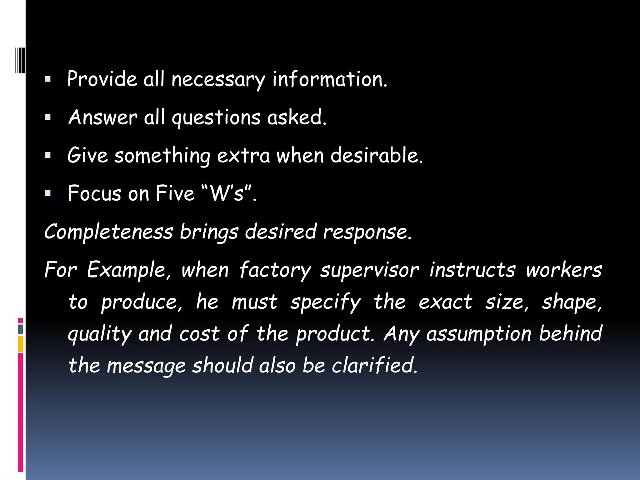  Provide all necessary information.
 Answer all questions asked.
 Give something extra when desirable.
 Focus on Five “W’s”.
Completeness brings desired response.
For Example, when factory supervisor instructs workers
to produce, he must specify the exact size, shape,
quality and cost of the product. Any assumption behind
the message should also be clarified.
 