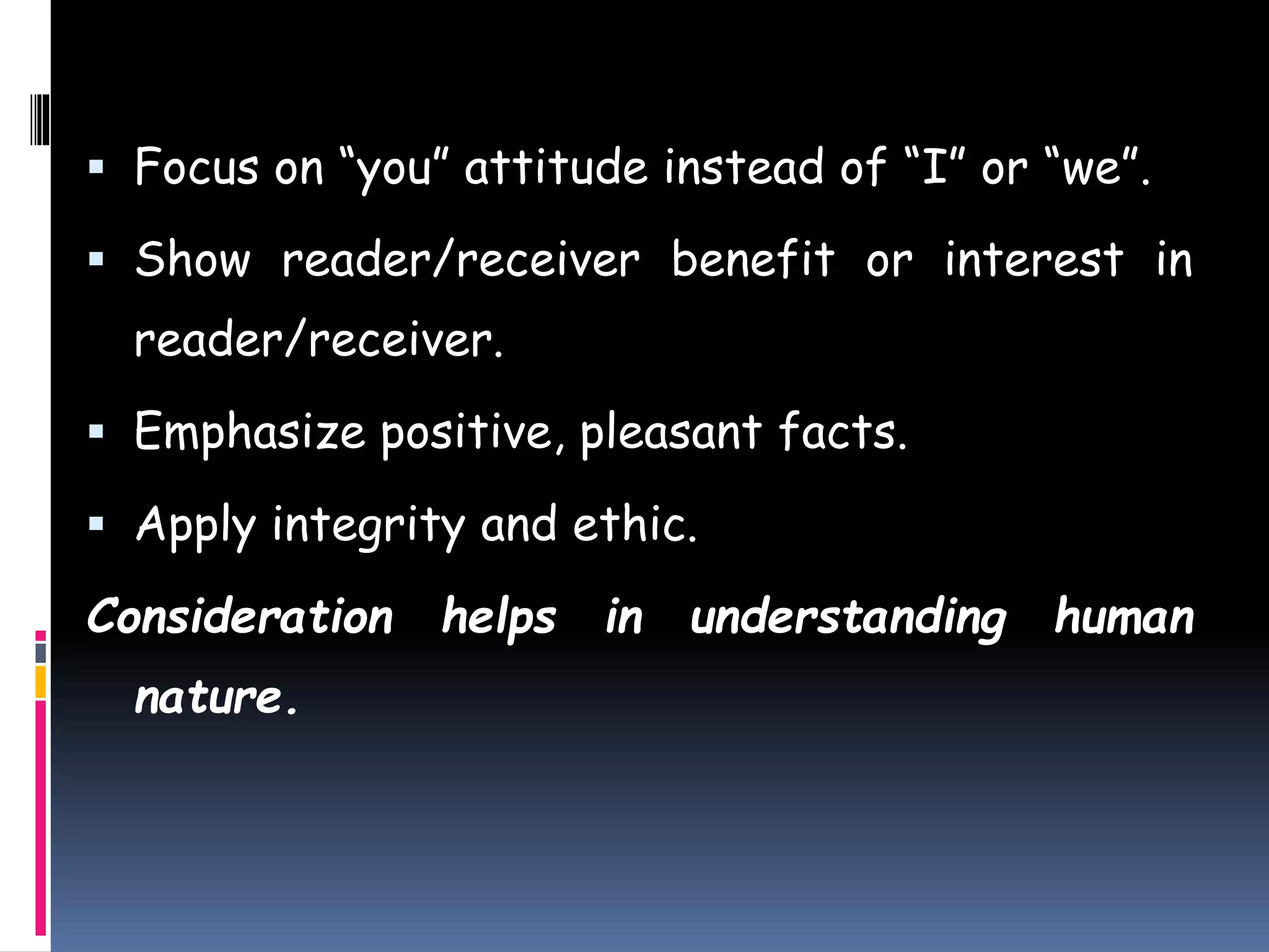  Focus on “you” attitude instead of “I” or “we”.
 Show reader/receiver benefit or interest in
reader/receiver.
 Emphasize positive, pleasant facts.
 Apply integrity and ethic.
Consideration helps in understanding human
nature.
 