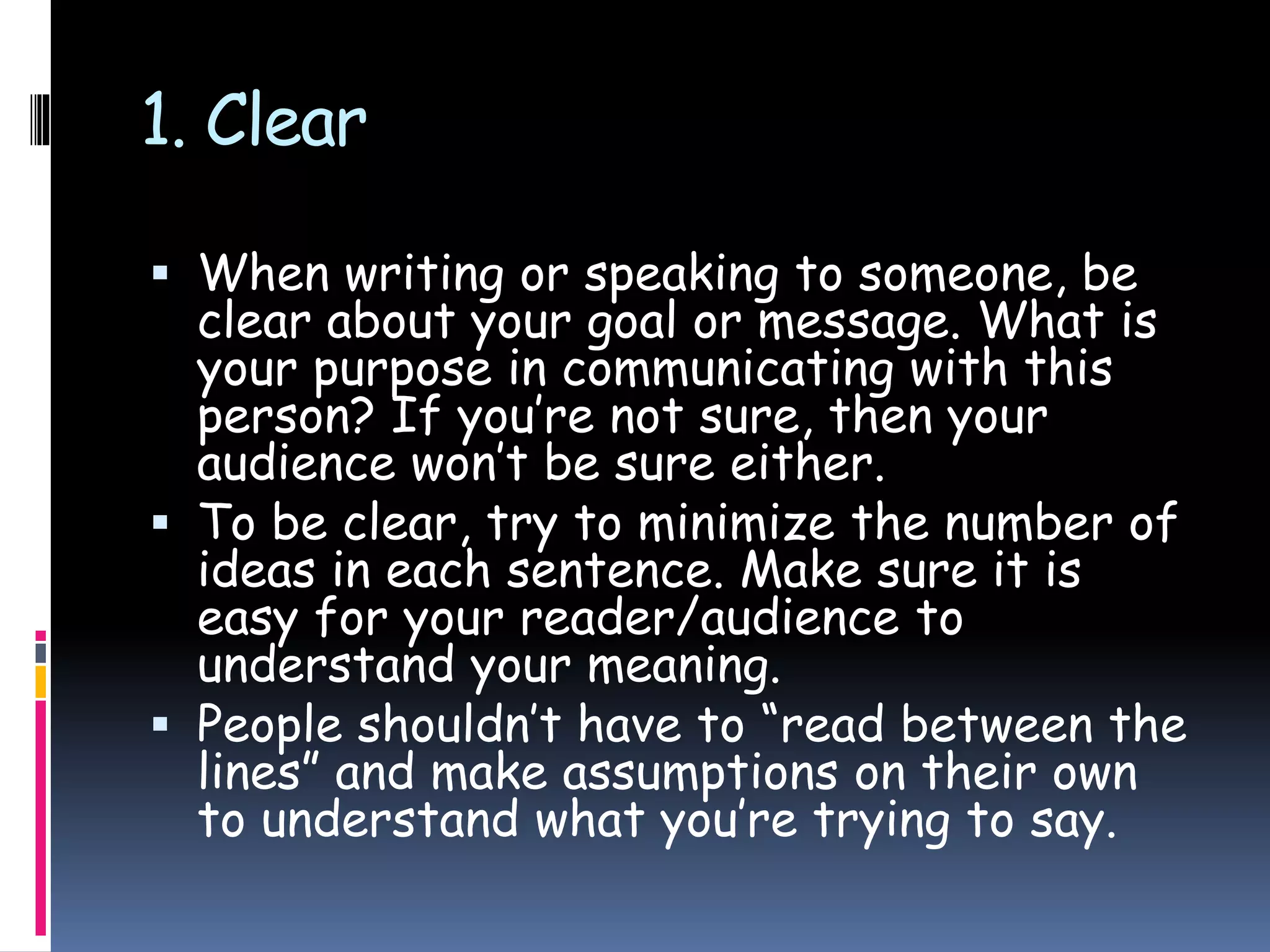 1. Clear
 When writing or speaking to someone, be
clear about your goal or message. What is
your purpose in communicating with this
person? If you’re not sure, then your
audience won’t be sure either.
 To be clear, try to minimize the number of
ideas in each sentence. Make sure it is
easy for your reader/audience to
understand your meaning.
 People shouldn’t have to “read between the
lines” and make assumptions on their own
to understand what you’re trying to say.
 