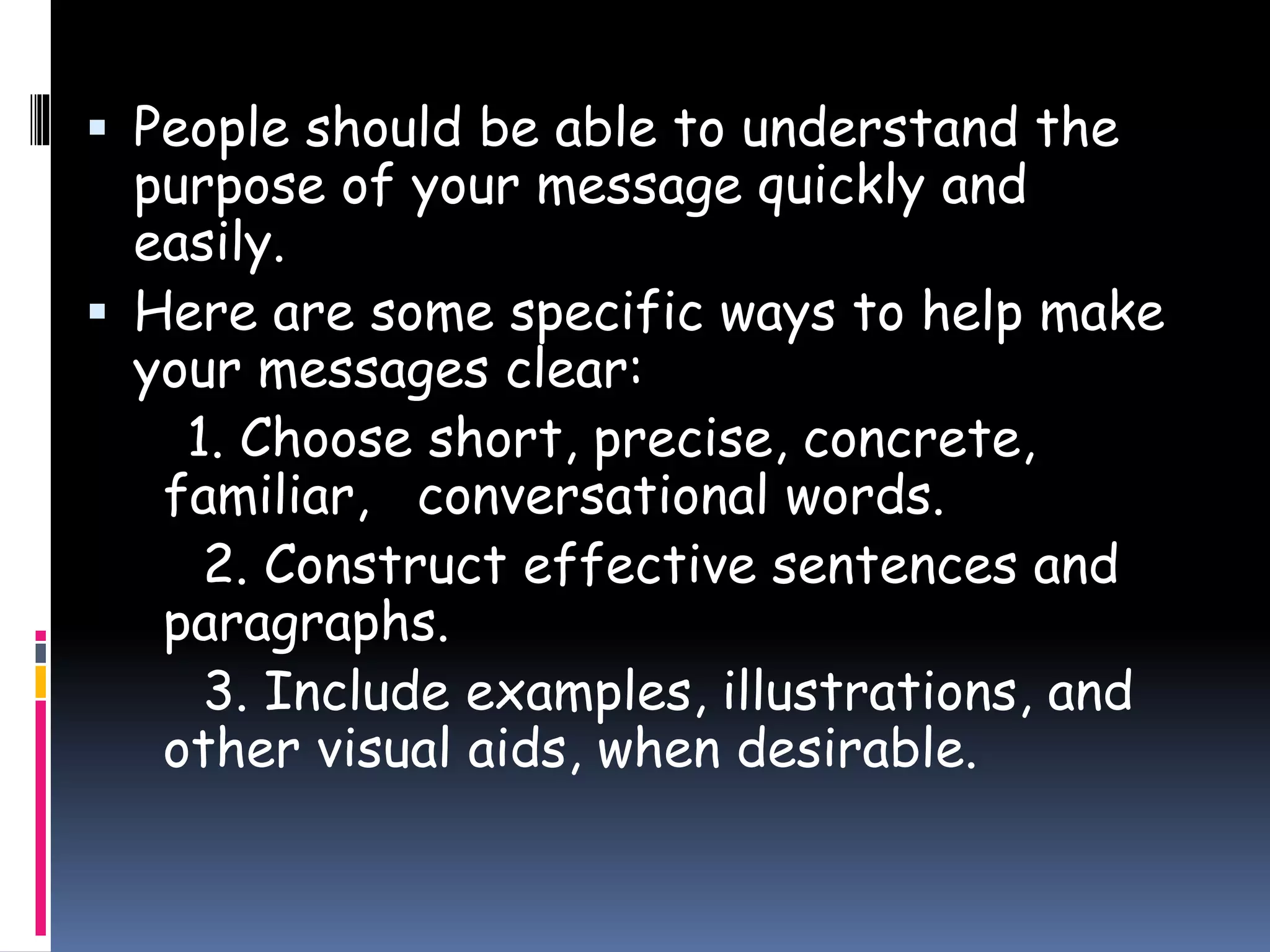  People should be able to understand the
purpose of your message quickly and
easily.
 Here are some specific ways to help make
your messages clear:
1. Choose short, precise, concrete,
familiar, conversational words.
2. Construct effective sentences and
paragraphs.
3. Include examples, illustrations, and
other visual aids, when desirable.
 