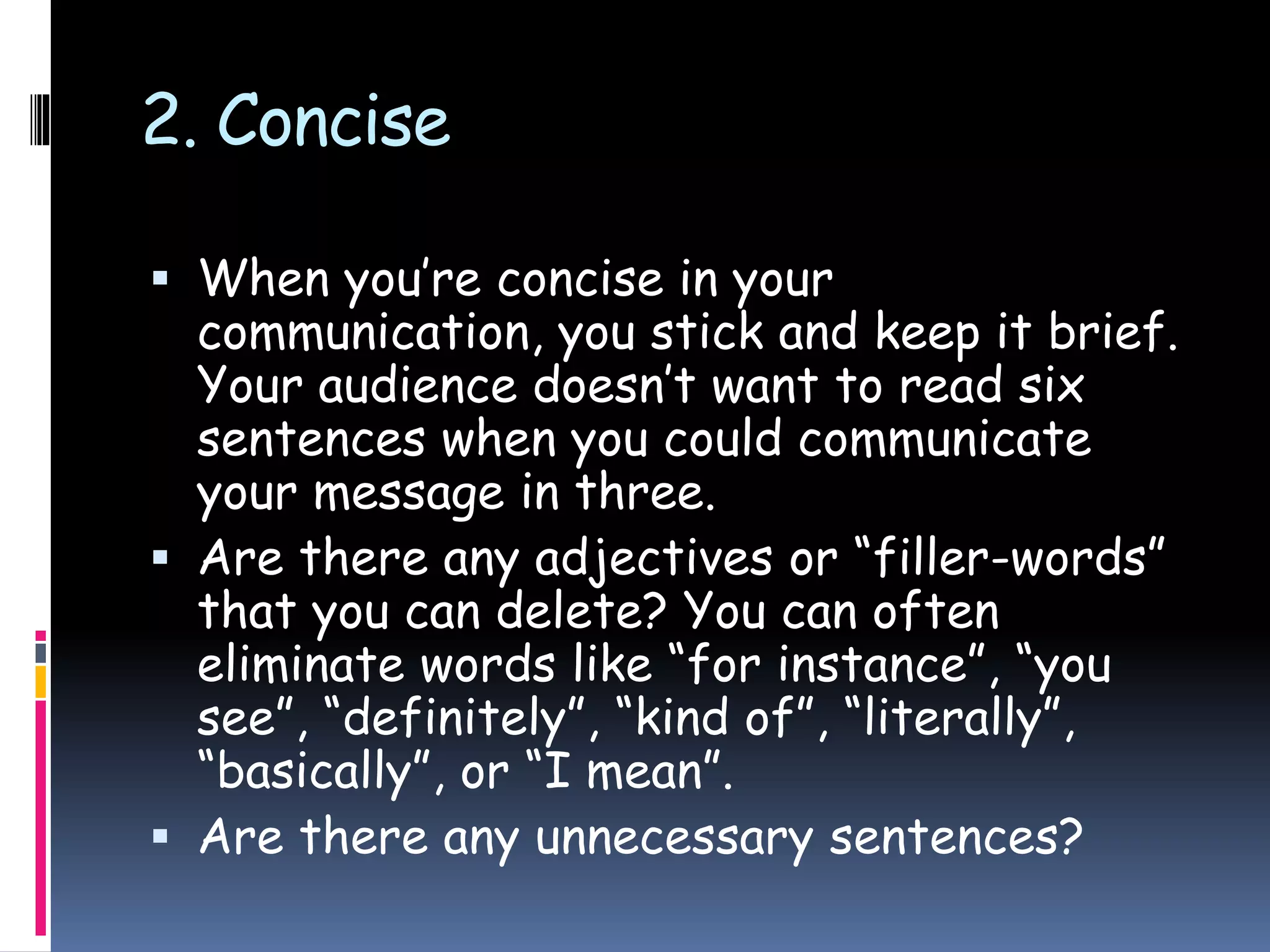 2. Concise
 When you’re concise in your
communication, you stick and keep it brief.
Your audience doesn’t want to read six
sentences when you could communicate
your message in three.
 Are there any adjectives or “filler-words”
that you can delete? You can often
eliminate words like “for instance”, “you
see”, “definitely”, “kind of”, “literally”,
“basically”, or “I mean”.
 Are there any unnecessary sentences?
 