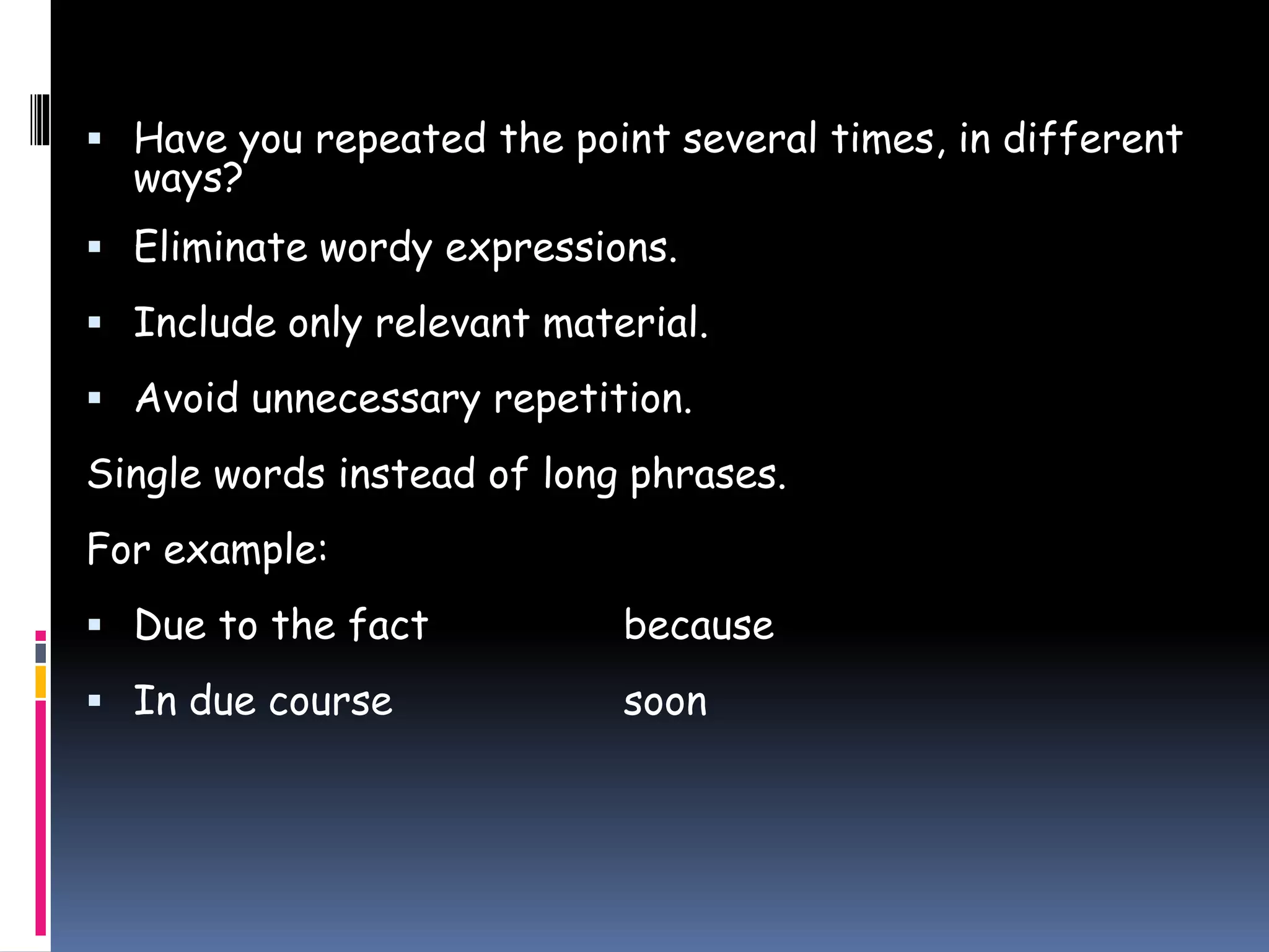  Have you repeated the point several times, in different
ways?
 Eliminate wordy expressions.
 Include only relevant material.
 Avoid unnecessary repetition.
Single words instead of long phrases.
For example:
 Due to the fact because
 In due course soon
 