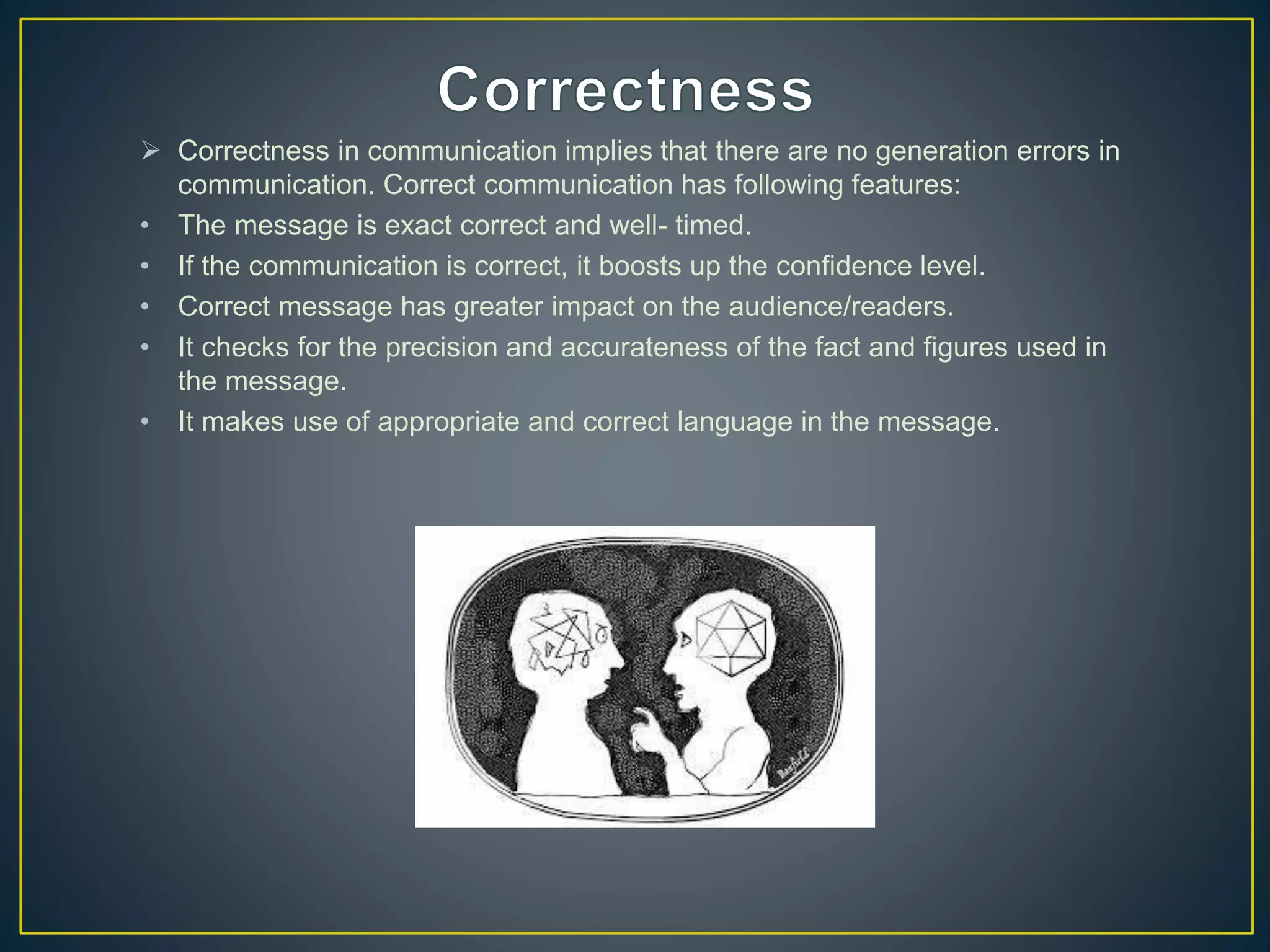  Correctness in communication implies that there are no generation errors in
communication. Correct communication has following features:
• The message is exact correct and well- timed.
• If the communication is correct, it boosts up the confidence level.
• Correct message has greater impact on the audience/readers.
• It checks for the precision and accurateness of the fact and figures used in
the message.
• It makes use of appropriate and correct language in the message.
 