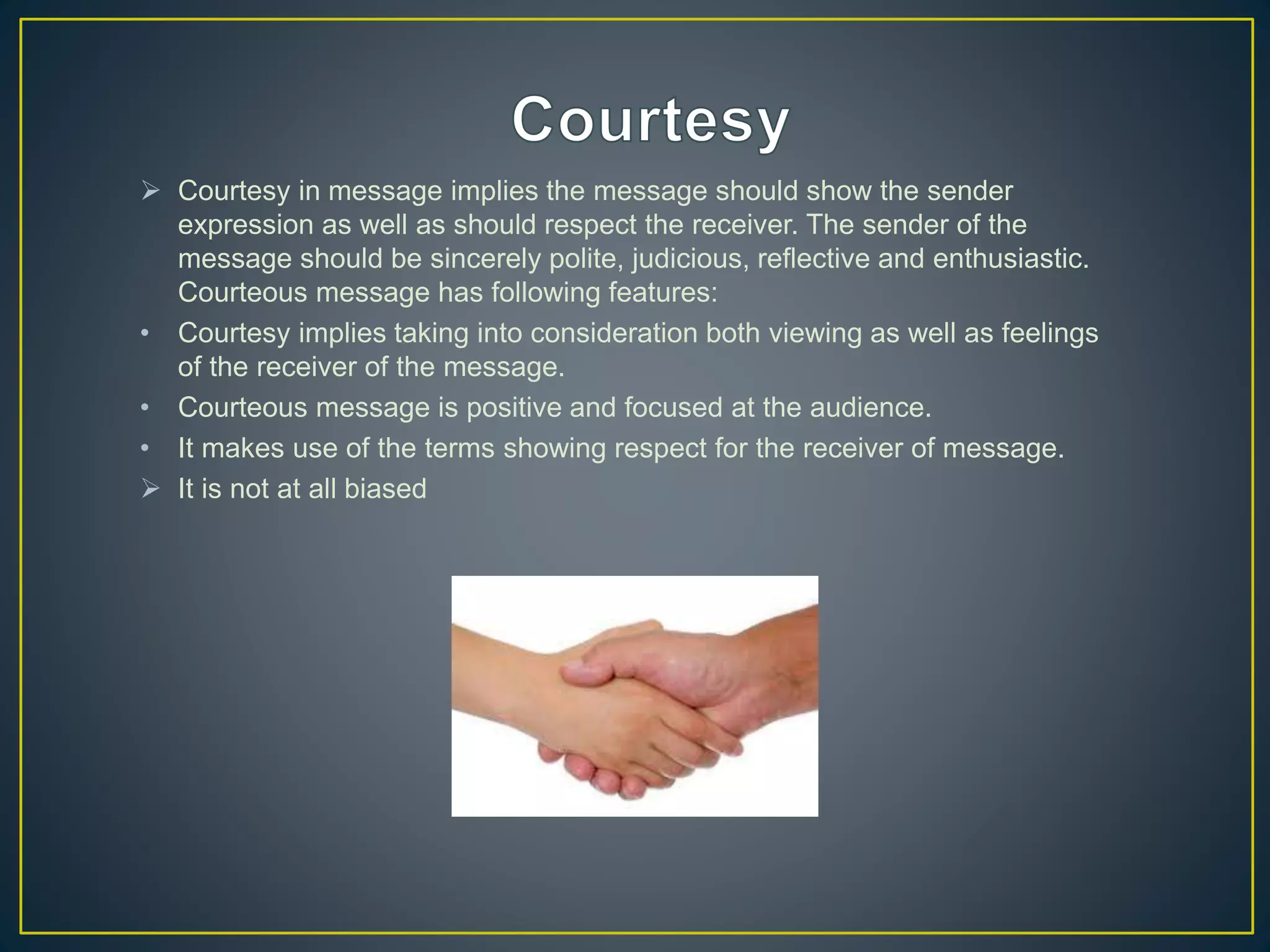  Courtesy in message implies the message should show the sender
expression as well as should respect the receiver. The sender of the
message should be sincerely polite, judicious, reflective and enthusiastic.
Courteous message has following features:
• Courtesy implies taking into consideration both viewing as well as feelings
of the receiver of the message.
• Courteous message is positive and focused at the audience.
• It makes use of the terms showing respect for the receiver of message.
 It is not at all biased
 