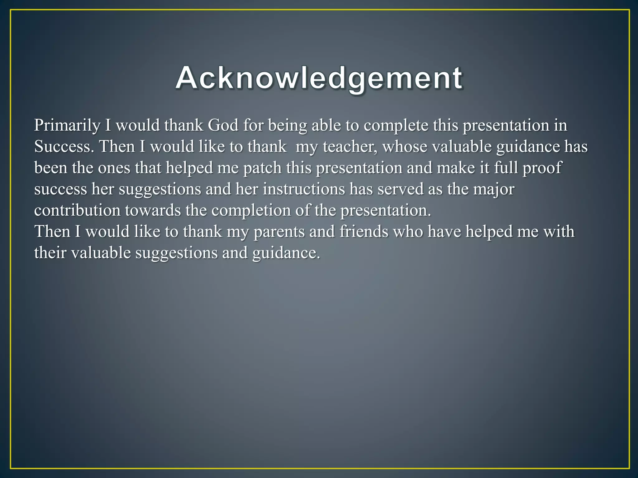 Primarily I would thank God for being able to complete this presentation in
Success. Then I would like to thank my teacher, whose valuable guidance has
been the ones that helped me patch this presentation and make it full proof
success her suggestions and her instructions has served as the major
contribution towards the completion of the presentation.
Then I would like to thank my parents and friends who have helped me with
their valuable suggestions and guidance.
 