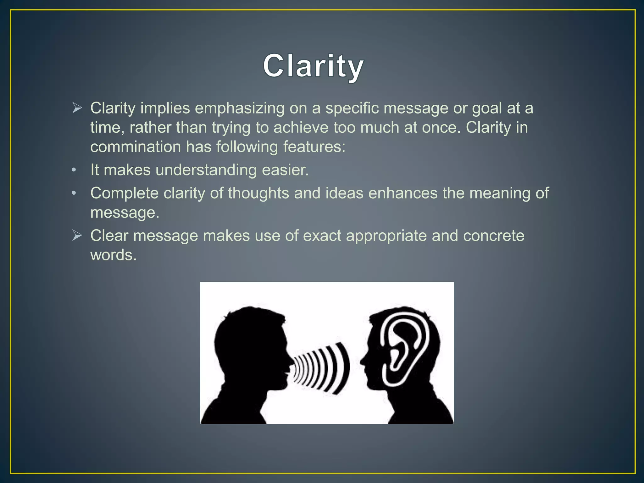  Clarity implies emphasizing on a specific message or goal at a
time, rather than trying to achieve too much at once. Clarity in
commination has following features:
• It makes understanding easier.
• Complete clarity of thoughts and ideas enhances the meaning of
message.
 Clear message makes use of exact appropriate and concrete
words.
 