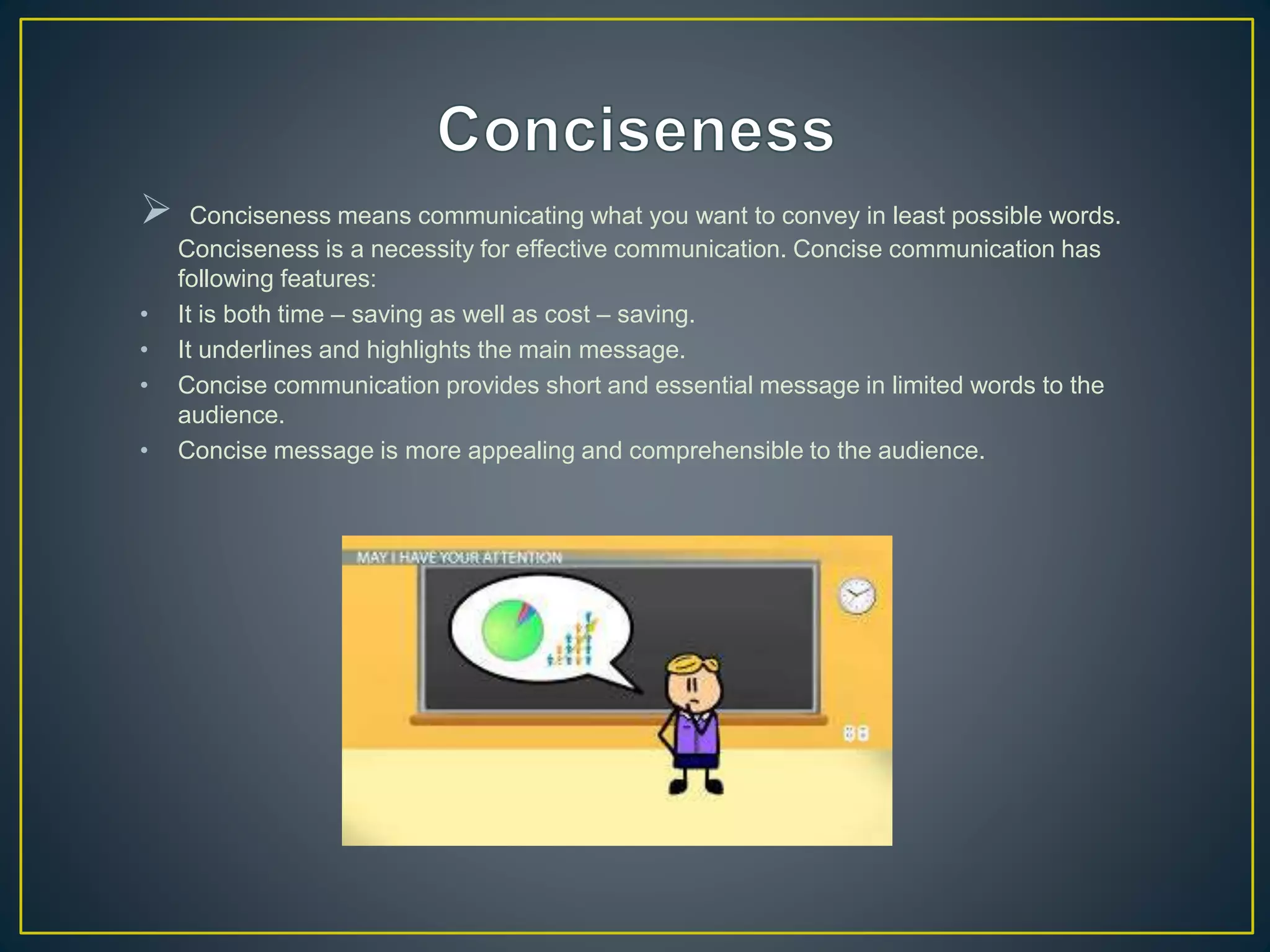  Conciseness means communicating what you want to convey in least possible words.
Conciseness is a necessity for effective communication. Concise communication has
following features:
• It is both time – saving as well as cost – saving.
• It underlines and highlights the main message.
• Concise communication provides short and essential message in limited words to the
audience.
• Concise message is more appealing and comprehensible to the audience.
 