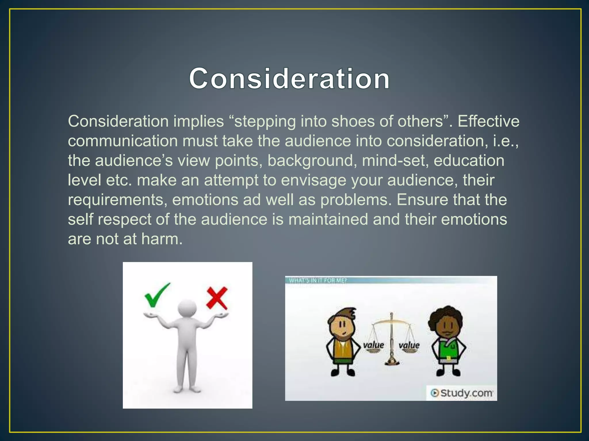 Consideration implies “stepping into shoes of others”. Effective
communication must take the audience into consideration, i.e.,
the audience’s view points, background, mind-set, education
level etc. make an attempt to envisage your audience, their
requirements, emotions ad well as problems. Ensure that the
self respect of the audience is maintained and their emotions
are not at harm.
 