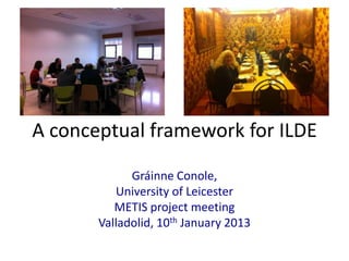 A conceptual framework for ILDE

             Gráinne Conole,
          University of Leicester
          METIS project meeting
       Valladolid, 10th January 2013
 