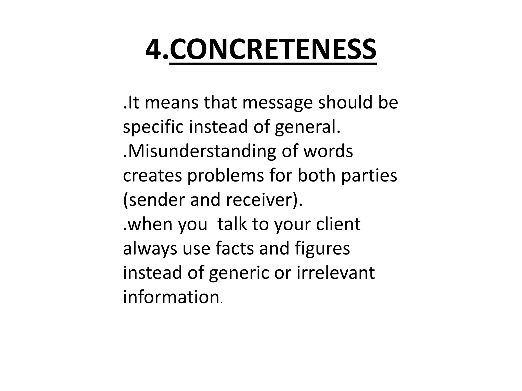 4.CONCRETENESS 
.It means that message should be 
specific instead of general. 
.Misunderstanding of words 
creates problems for both parties 
(sender and receiver). 
.when you talk to your client 
always use facts and figures 
instead of generic or irrelevant 
information. 
 