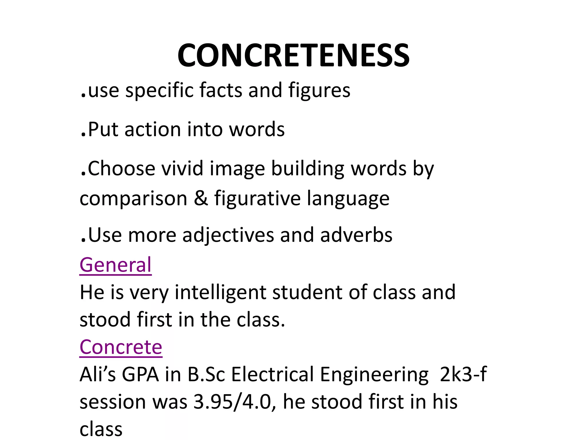 CONCRETENESS 
.use specific facts and figures 
.Put action into words 
.Choose vivid image building words by 
comparison & figurative language 
.Use more adjectives and adverbs 
General 
He is very intelligent student of class and 
stood first in the class. 
Concrete 
Ali’s GPA in B.Sc Electrical Engineering 2k3-f 
session was 3.95/4.0, he stood first in his 
class 
 