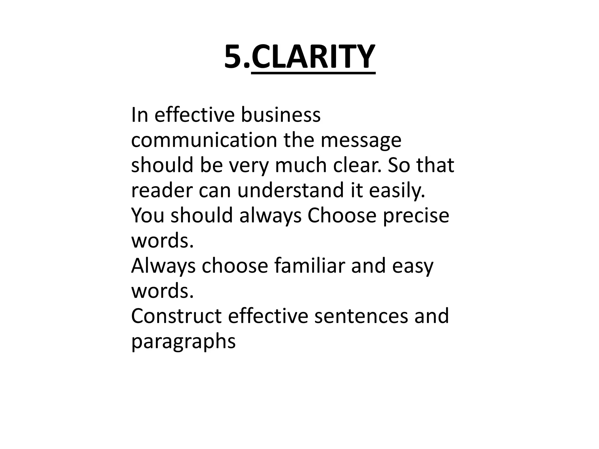 5.CLARITY 
In effective business 
communication the message 
should be very much clear. So that 
reader can understand it easily. 
You should always Choose precise 
words. 
Always choose familiar and easy 
words. 
Construct effective sentences and 
paragraphs 
 