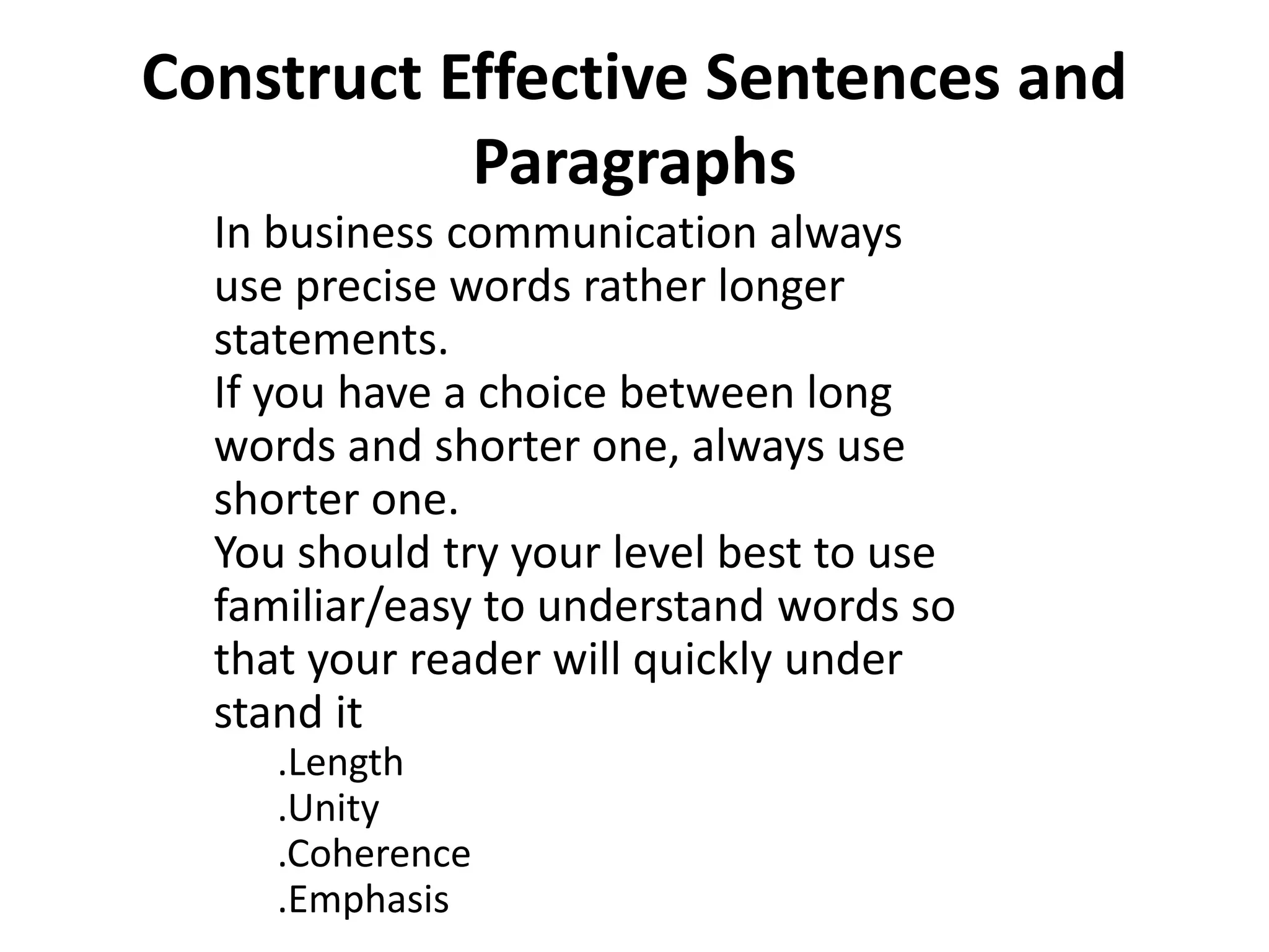 Construct Effective Sentences and 
Paragraphs 
In business communication always 
use precise words rather longer 
statements. 
If you have a choice between long 
words and shorter one, always use 
shorter one. 
You should try your level best to use 
familiar/easy to understand words so 
that your reader will quickly under 
stand it 
.Length 
.Unity 
.Coherence 
.Emphasis 
 