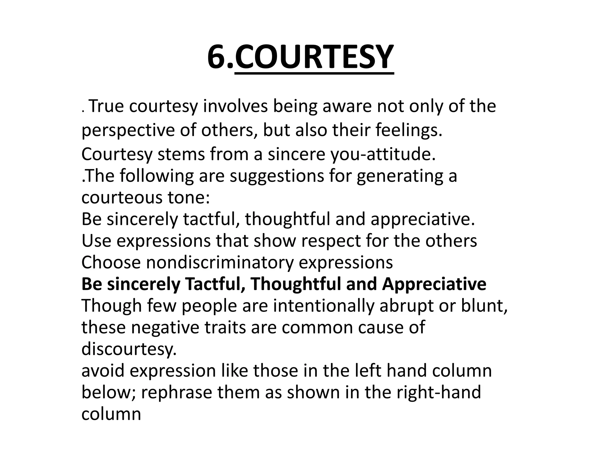 6.COURTESY 
. True courtesy involves being aware not only of the 
perspective of others, but also their feelings. 
Courtesy stems from a sincere you-attitude. 
.The following are suggestions for generating a 
courteous tone: 
Be sincerely tactful, thoughtful and appreciative. 
Use expressions that show respect for the others 
Choose nondiscriminatory expressions 
Be sincerely Tactful, Thoughtful and Appreciative 
Though few people are intentionally abrupt or blunt, 
these negative traits are common cause of 
discourtesy. 
avoid expression like those in the left hand column 
below; rephrase them as shown in the right-hand 
column 
 