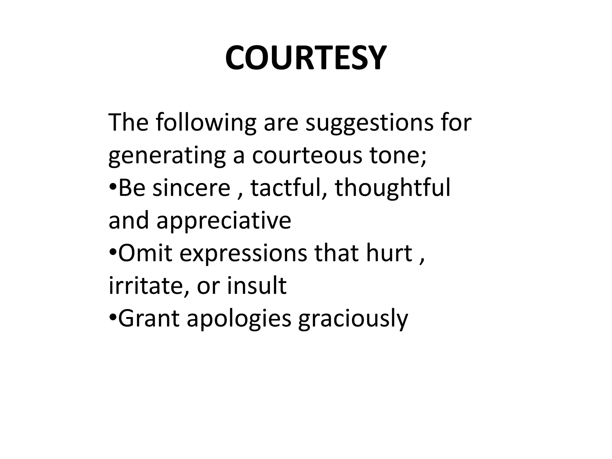 COURTESY 
The following are suggestions for 
generating a courteous tone; 
•Be sincere , tactful, thoughtful 
and appreciative 
•Omit expressions that hurt , 
irritate, or insult 
•Grant apologies graciously 
 