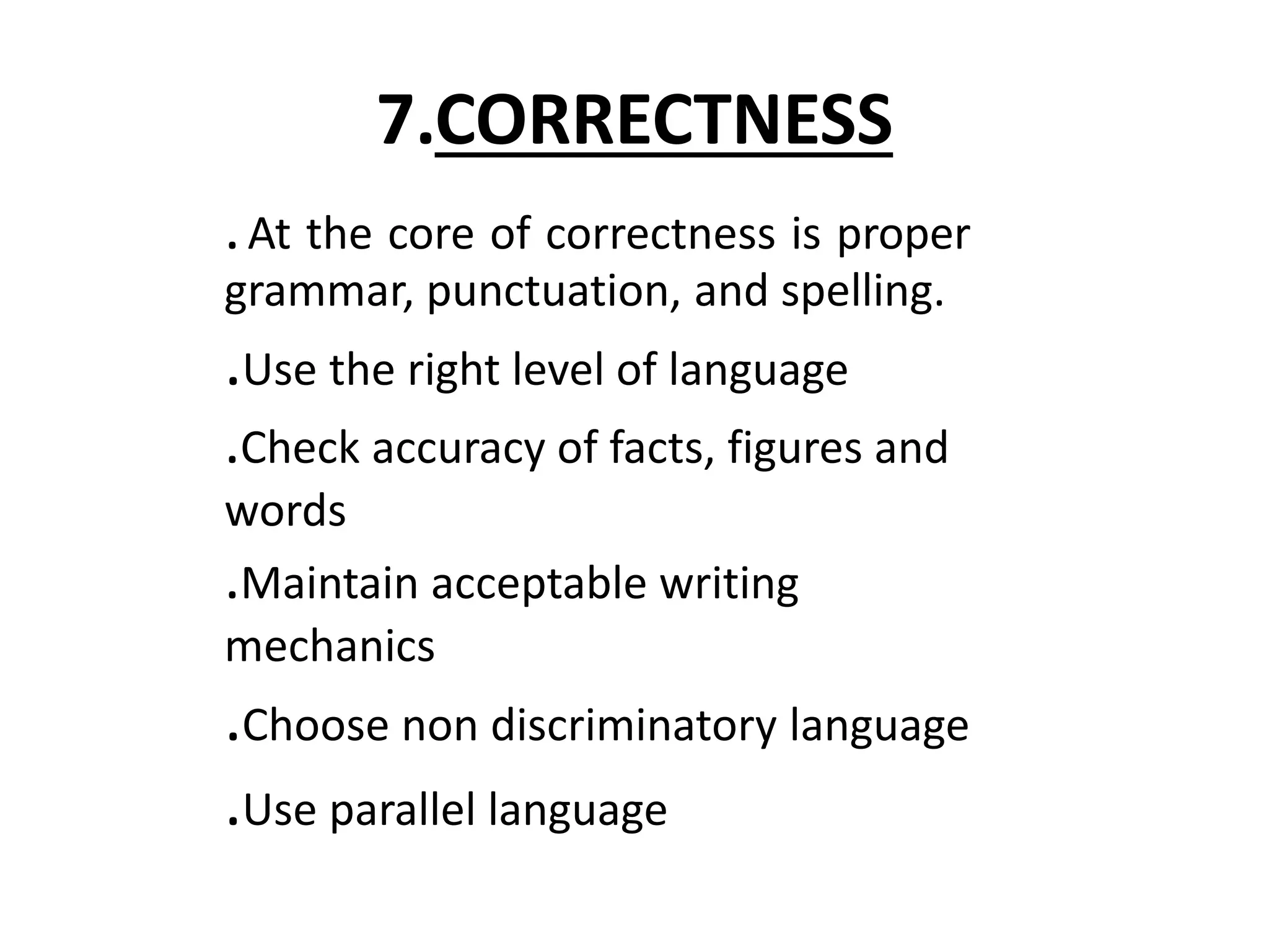 7.CORRECTNESS 
. At the core of correctness is proper 
grammar, punctuation, and spelling. 
.Use the right level of language 
.Check accuracy of facts, figures and 
words 
.Maintain acceptable writing 
mechanics 
.Choose non discriminatory language 
.Use parallel language 
 