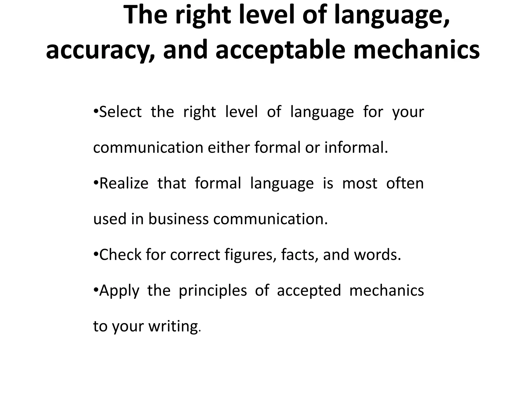 Mo The right level of language, 
accuracy, and acceptable mechanics 
re Formal 
•Select the right level of language for your 
communication either formal or informal. 
•Realize that formal language is most often 
used in business communication. 
•Check for correct figures, facts, and words. 
•Apply the principles of accepted mechanics 
to your writing. 
 