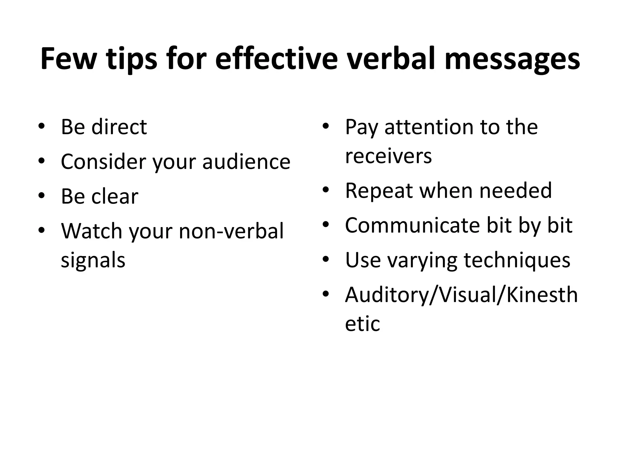 Few tips for effective verbal messages 
• Be direct 
• Consider your audience 
• Be clear 
• Watch your non-verbal 
signals 
• Pay attention to the 
receivers 
• Repeat when needed 
• Communicate bit by bit 
• Use varying techniques 
• Auditory/Visual/Kinesth 
etic 
 