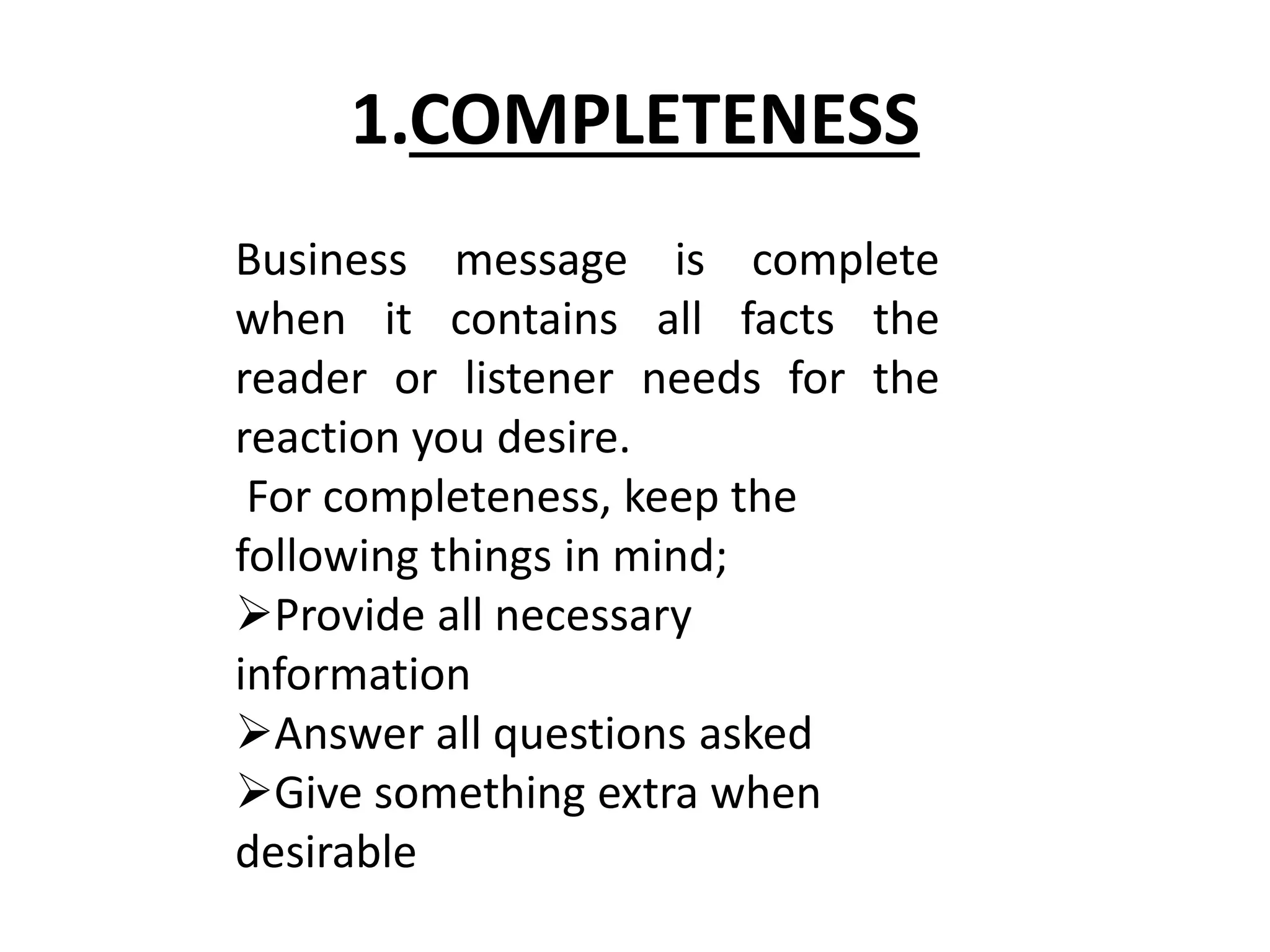 1.COMPLETENESS 
Business message is complete 
when it contains all facts the 
reader or listener needs for the 
reaction you desire. 
For completeness, keep the 
following things in mind; 
Provide all necessary 
information 
Answer all questions asked 
Give something extra when 
desirable 
 