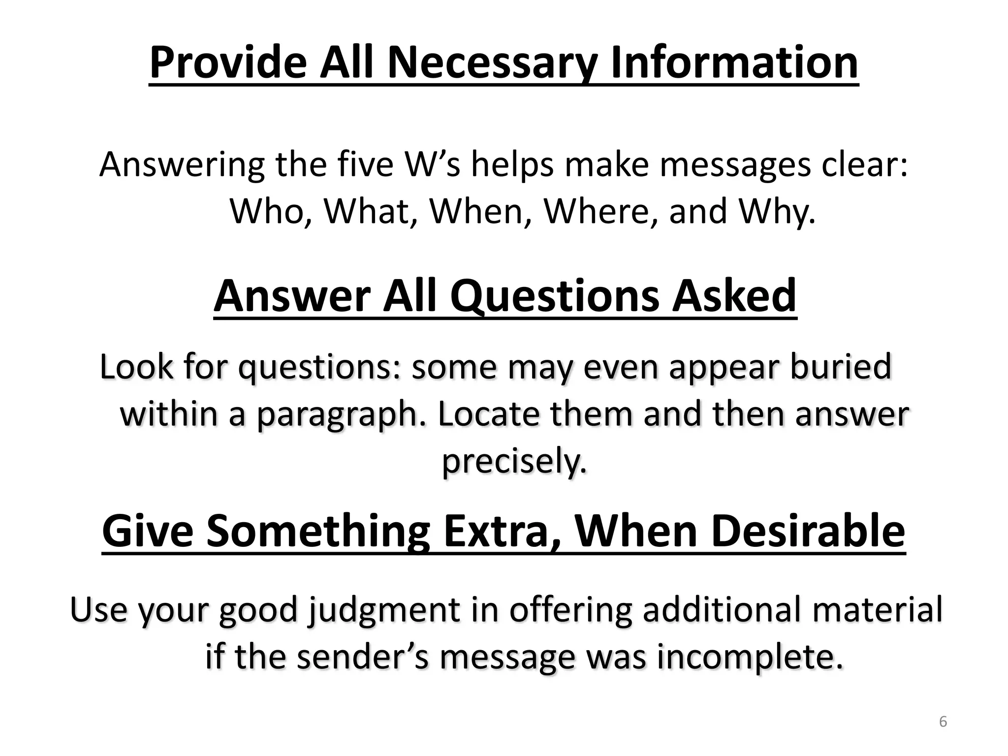 Provide All Necessary Information 
Answering the five W’s helps make messages clear: 
Who, What, When, Where, and Why. 
Answer All Questions Asked 
Look for questions: some may even appear buried 
within a paragraph. Locate them and then answer 
precisely. 
Give Something Extra, When Desirable 
Use your good judgment in offering additional material 
if the sender’s message was incomplete. 
6 
 