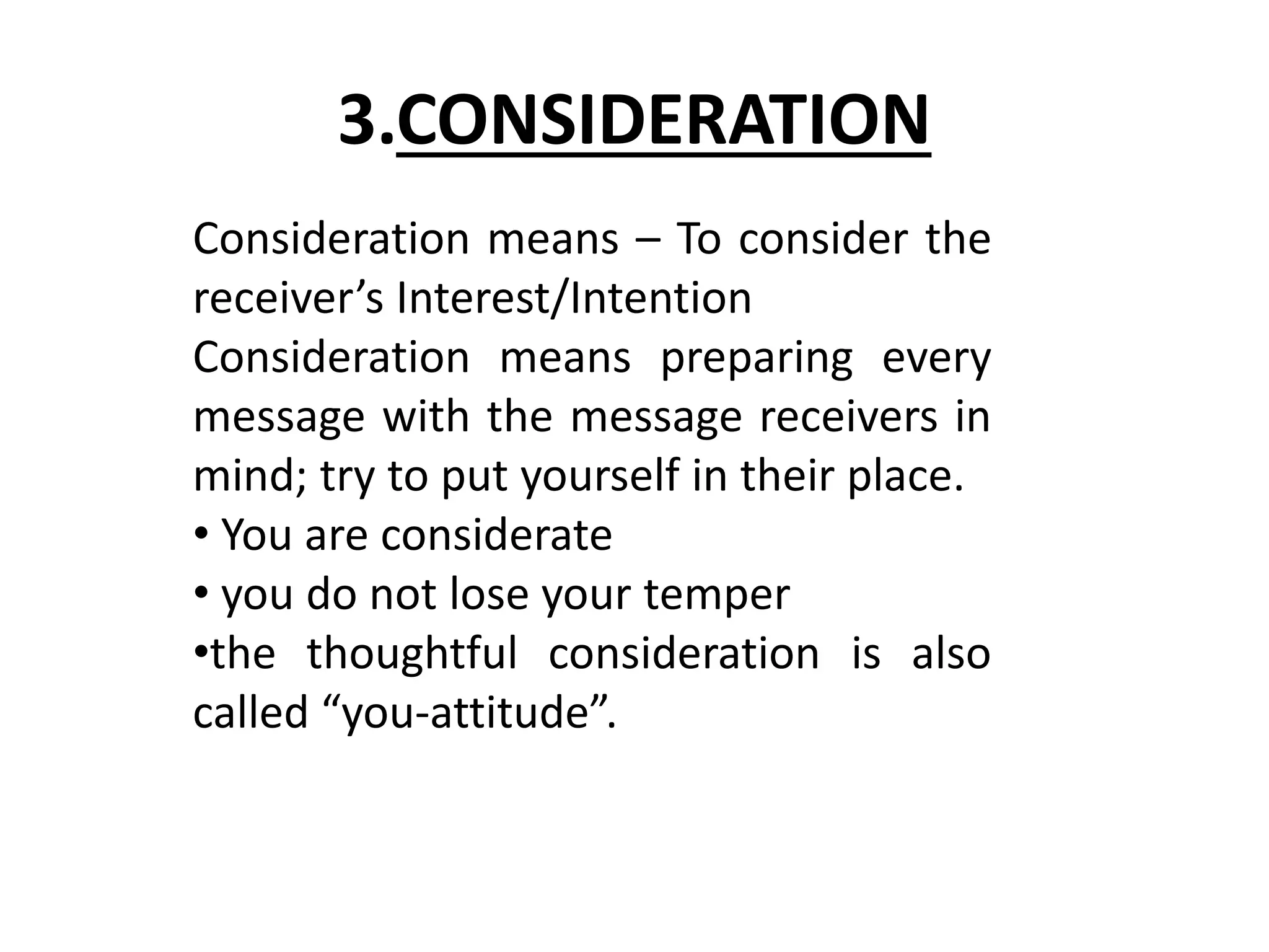 3.CONSIDERATION 
Consideration means – To consider the 
receiver’s Interest/Intention 
Consideration means preparing every 
message with the message receivers in 
mind; try to put yourself in their place. 
• You are considerate 
• you do not lose your temper 
•the thoughtful consideration is also 
called “you-attitude”. 
 