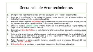 Secuencia de Acontecimientos
1. En el principio creó Dios los Cielos, la tierra, los ángeles y los seres de otros mundos.
2. Antes de la transformación de Lucifer en Satanás, había armonía, paz y contentamiento en
todo el universo y entre los seres creados y Dios.
3. Misteriosamente aparece descontento en el corazón de un Querubín cubridor: Lucifer, uno de
los más cercanos a la presencia de Dios. El director de los coros celestiales.
4. Entonces hubo un Concilio Eterno entre los miembros de la divinidad: NSJC acepta morir para
pagar por el pecado de los seres creados
5. Se desata un Gran Conflicto en el cielo. Lucifer y la tercera parte de los ángeles son expulsados
del cielo.
6. Se toma el acuerdo de crear a la humanidad en el mismo planeta donde fue arrojado Lucifer y
sus ángeles, para someterla a prueba y a una capacitación intensa, para que pueda
eventualmente sustituir a los ángeles caídos.
7. Adán y Eva caen y se pone en acción el plan de salvación con la promesa de Génesis 3:15, y se
anuncia el Gran Conflicto.
8. El Gran Conflicto se instala en el corazón de los primeros dos hijos de Adán y Eva.
 