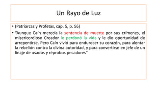 Un Rayo de Luz
• (Patriarcas y Profetas, cap. 5, p. 56)
• “Aunque Caín merecía la sentencia de muerte por sus crímenes, el
misericordioso Creador le perdonó la vida y le dio oportunidad de
arrepentirse. Pero Caín vivió para endurecer su corazón, para alentar
la rebelión contra la divina autoridad, y para convertirse en jefe de un
linaje de osados y réprobos pecadores”
 