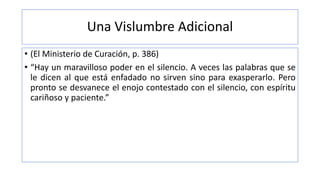Una Vislumbre Adicional
• (El Ministerio de Curación, p. 386)
• “Hay un maravilloso poder en el silencio. A veces las palabras que se
le dicen al que está enfadado no sirven sino para exasperarlo. Pero
pronto se desvanece el enojo contestado con el silencio, con espíritu
cariñoso y paciente.”
 