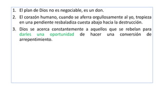 1. El plan de Dios no es negociable, es un don.
2. El corazón humano, cuando se aferra orgullosamente al yo, tropieza
en una pendiente resbaladiza cuesta abajo hacia la destrucción.
3. Dios se acerca constantemente a aquellos que se rebelan para
darles una oportunidad de hacer una conversión de
arrepentimiento.
 