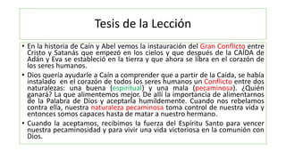 Tesis de la Lección
• En la historia de Caín y Abel vemos la instauración del Gran Conflicto entre
Cristo y Satanás que empezó en los cielos y que después de la CAÍDA de
Adán y Eva se estableció en la tierra y que ahora se libra en el corazón de
los seres humanos.
• Dios quería ayudarle a Caín a comprender que a partir de la Caída, se había
instalado en el corazón de todos los seres humanos un Conflicto entre dos
naturalezas: una buena (espiritual) y una mala (pecaminosa). ¿Quién
ganará? La que alimentemos mejor. De allí la importancia de alimentarnos
de la Palabra de Dios y aceptarla humildemente. Cuando nos rebelamos
contra ella, nuestra naturaleza pecaminosa toma control de nuestra vida y
entonces somos capaces hasta de matar a nuestro hermano.
• Cuando la aceptamos, recibimos la fuerza del Espíritu Santo para vencer
nuestra pecaminosidad y para vivir una vida victoriosa en la comunión con
Dios.
 