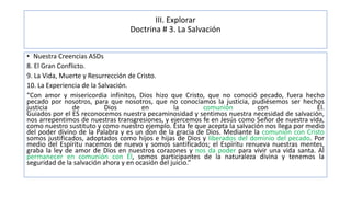 III. Explorar
Doctrina # 3. La Salvación
• Nuestra Creencias ASDs
8. El Gran Conflicto.
9. La Vida, Muerte y Resurrección de Cristo.
10. La Experiencia de la Salvación.
“Con amor y misericordia infinitos, Dios hizo que Cristo, que no conoció pecado, fuera hecho
pecado por nosotros, para que nosotros, que no conocíamos la justicia, pudiésemos ser hechos
justicia de Dios en la comunión con Él.
Guiados por el ES reconocemos nuestra pecaminosidad y sentimos nuestra necesidad de salvación,
nos arrepentimos de nuestras transgresiones, y ejercemos fe en Jesús como Señor de nuestra vida,
como nuestro sustituto y como nuestro ejemplo. Esta fe que acepta la salvación nos llega por medio
del poder divino de la Palabra y es un don de la gracia de Dios. Mediante la comunión con Cristo
somos justificados, adoptados como hijos e hijas de Dios y liberados del dominio del pecado. Por
medio del Espíritu nacemos de nuevo y somos santificados; el Espíritu renueva nuestras mentes,
graba la ley de amor de Dios en nuestros corazones y nos da poder para vivir una vida santa. Al
permanecer en comunión con Él, somos participantes de la naturaleza divina y tenemos la
seguridad de la salvación ahora y en ocasión del juicio.”
 