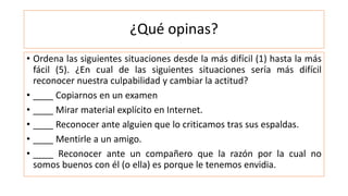 ¿Qué opinas?
• Ordena las siguientes situaciones desde la más difícil (1) hasta la más
fácil (5). ¿En cual de las siguientes situaciones sería más difícil
reconocer nuestra culpabilidad y cambiar la actitud?
• ____ Copiarnos en un examen
• ____ Mirar material explícito en Internet.
• ____ Reconocer ante alguien que lo criticamos tras sus espaldas.
• ____ Mentirle a un amigo.
• ____ Reconocer ante un compañero que la razón por la cual no
somos buenos con él (o ella) es porque le tenemos envidia.
 